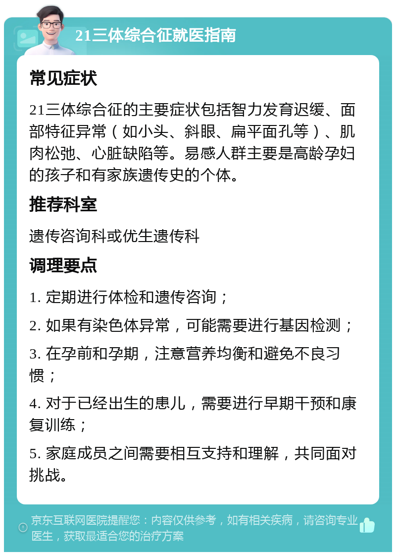 21三体综合征就医指南 常见症状 21三体综合征的主要症状包括智力发育迟缓、面部特征异常（如小头、斜眼、扁平面孔等）、肌肉松弛、心脏缺陷等。易感人群主要是高龄孕妇的孩子和有家族遗传史的个体。 推荐科室 遗传咨询科或优生遗传科 调理要点 1. 定期进行体检和遗传咨询； 2. 如果有染色体异常，可能需要进行基因检测； 3. 在孕前和孕期，注意营养均衡和避免不良习惯； 4. 对于已经出生的患儿，需要进行早期干预和康复训练； 5. 家庭成员之间需要相互支持和理解，共同面对挑战。