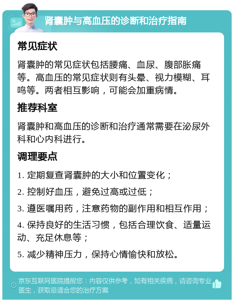 肾囊肿与高血压的诊断和治疗指南 常见症状 肾囊肿的常见症状包括腰痛、血尿、腹部胀痛等。高血压的常见症状则有头晕、视力模糊、耳鸣等。两者相互影响，可能会加重病情。 推荐科室 肾囊肿和高血压的诊断和治疗通常需要在泌尿外科和心内科进行。 调理要点 1. 定期复查肾囊肿的大小和位置变化； 2. 控制好血压，避免过高或过低； 3. 遵医嘱用药，注意药物的副作用和相互作用； 4. 保持良好的生活习惯，包括合理饮食、适量运动、充足休息等； 5. 减少精神压力，保持心情愉快和放松。