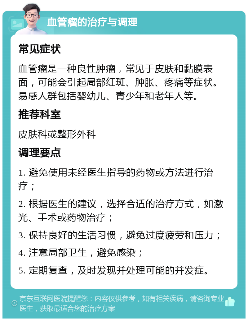 血管瘤的治疗与调理 常见症状 血管瘤是一种良性肿瘤，常见于皮肤和黏膜表面，可能会引起局部红斑、肿胀、疼痛等症状。易感人群包括婴幼儿、青少年和老年人等。 推荐科室 皮肤科或整形外科 调理要点 1. 避免使用未经医生指导的药物或方法进行治疗； 2. 根据医生的建议，选择合适的治疗方式，如激光、手术或药物治疗； 3. 保持良好的生活习惯，避免过度疲劳和压力； 4. 注意局部卫生，避免感染； 5. 定期复查，及时发现并处理可能的并发症。