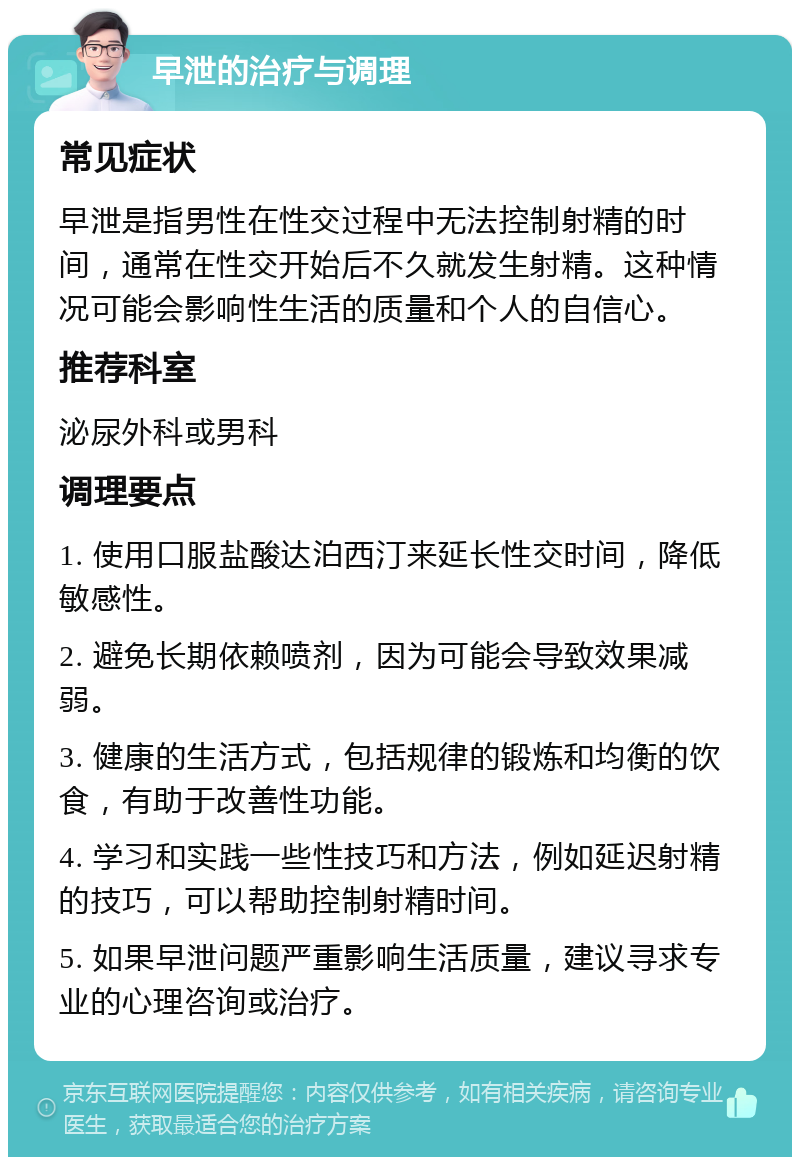 早泄的治疗与调理 常见症状 早泄是指男性在性交过程中无法控制射精的时间，通常在性交开始后不久就发生射精。这种情况可能会影响性生活的质量和个人的自信心。 推荐科室 泌尿外科或男科 调理要点 1. 使用口服盐酸达泊西汀来延长性交时间，降低敏感性。 2. 避免长期依赖喷剂，因为可能会导致效果减弱。 3. 健康的生活方式，包括规律的锻炼和均衡的饮食，有助于改善性功能。 4. 学习和实践一些性技巧和方法，例如延迟射精的技巧，可以帮助控制射精时间。 5. 如果早泄问题严重影响生活质量，建议寻求专业的心理咨询或治疗。