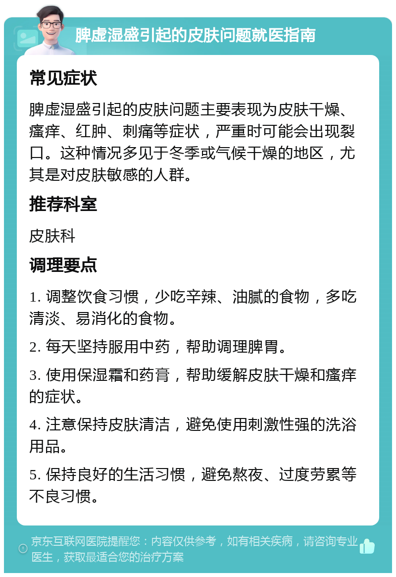 脾虚湿盛引起的皮肤问题就医指南 常见症状 脾虚湿盛引起的皮肤问题主要表现为皮肤干燥、瘙痒、红肿、刺痛等症状，严重时可能会出现裂口。这种情况多见于冬季或气候干燥的地区，尤其是对皮肤敏感的人群。 推荐科室 皮肤科 调理要点 1. 调整饮食习惯，少吃辛辣、油腻的食物，多吃清淡、易消化的食物。 2. 每天坚持服用中药，帮助调理脾胃。 3. 使用保湿霜和药膏，帮助缓解皮肤干燥和瘙痒的症状。 4. 注意保持皮肤清洁，避免使用刺激性强的洗浴用品。 5. 保持良好的生活习惯，避免熬夜、过度劳累等不良习惯。