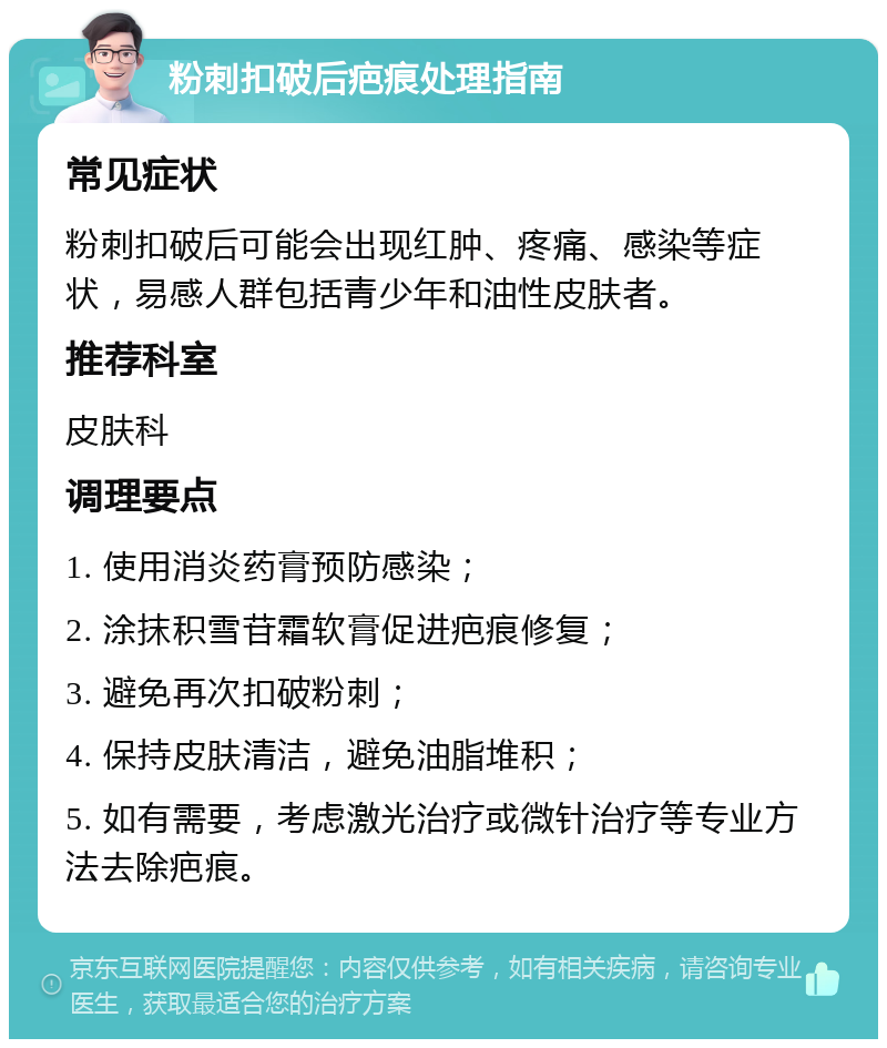 粉刺扣破后疤痕处理指南 常见症状 粉刺扣破后可能会出现红肿、疼痛、感染等症状，易感人群包括青少年和油性皮肤者。 推荐科室 皮肤科 调理要点 1. 使用消炎药膏预防感染； 2. 涂抹积雪苷霜软膏促进疤痕修复； 3. 避免再次扣破粉刺； 4. 保持皮肤清洁，避免油脂堆积； 5. 如有需要，考虑激光治疗或微针治疗等专业方法去除疤痕。