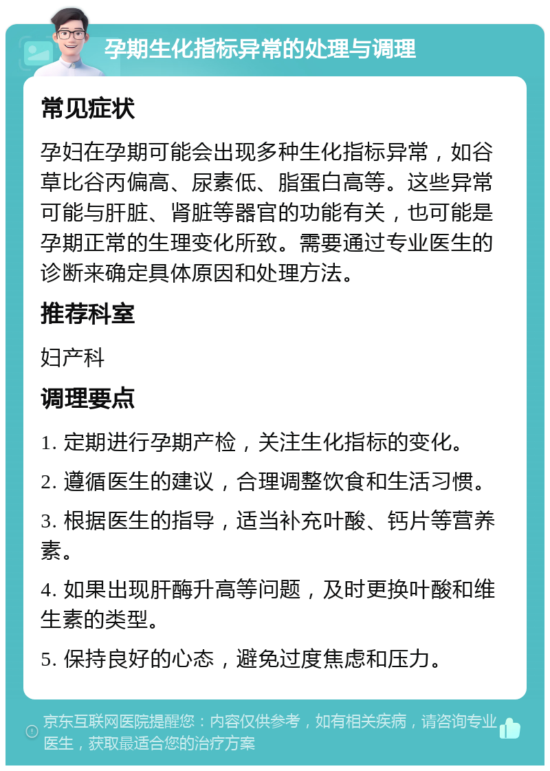 孕期生化指标异常的处理与调理 常见症状 孕妇在孕期可能会出现多种生化指标异常，如谷草比谷丙偏高、尿素低、脂蛋白高等。这些异常可能与肝脏、肾脏等器官的功能有关，也可能是孕期正常的生理变化所致。需要通过专业医生的诊断来确定具体原因和处理方法。 推荐科室 妇产科 调理要点 1. 定期进行孕期产检，关注生化指标的变化。 2. 遵循医生的建议，合理调整饮食和生活习惯。 3. 根据医生的指导，适当补充叶酸、钙片等营养素。 4. 如果出现肝酶升高等问题，及时更换叶酸和维生素的类型。 5. 保持良好的心态，避免过度焦虑和压力。