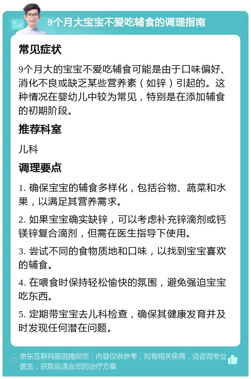 9个月大宝宝不爱吃辅食的调理指南 常见症状 9个月大的宝宝不爱吃辅食可能是由于口味偏好、消化不良或缺乏某些营养素（如锌）引起的。这种情况在婴幼儿中较为常见，特别是在添加辅食的初期阶段。 推荐科室 儿科 调理要点 1. 确保宝宝的辅食多样化，包括谷物、蔬菜和水果，以满足其营养需求。 2. 如果宝宝确实缺锌，可以考虑补充锌滴剂或钙镁锌复合滴剂，但需在医生指导下使用。 3. 尝试不同的食物质地和口味，以找到宝宝喜欢的辅食。 4. 在喂食时保持轻松愉快的氛围，避免强迫宝宝吃东西。 5. 定期带宝宝去儿科检查，确保其健康发育并及时发现任何潜在问题。