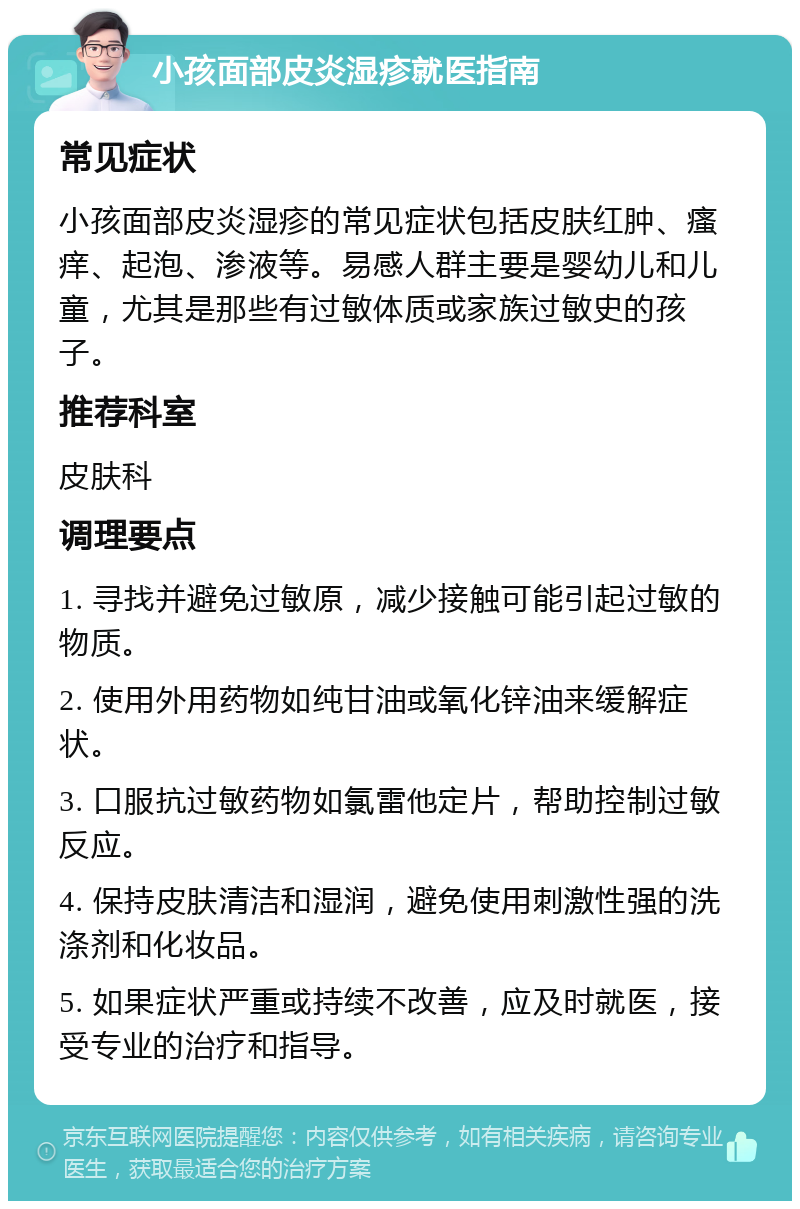 小孩面部皮炎湿疹就医指南 常见症状 小孩面部皮炎湿疹的常见症状包括皮肤红肿、瘙痒、起泡、渗液等。易感人群主要是婴幼儿和儿童，尤其是那些有过敏体质或家族过敏史的孩子。 推荐科室 皮肤科 调理要点 1. 寻找并避免过敏原，减少接触可能引起过敏的物质。 2. 使用外用药物如纯甘油或氧化锌油来缓解症状。 3. 口服抗过敏药物如氯雷他定片，帮助控制过敏反应。 4. 保持皮肤清洁和湿润，避免使用刺激性强的洗涤剂和化妆品。 5. 如果症状严重或持续不改善，应及时就医，接受专业的治疗和指导。