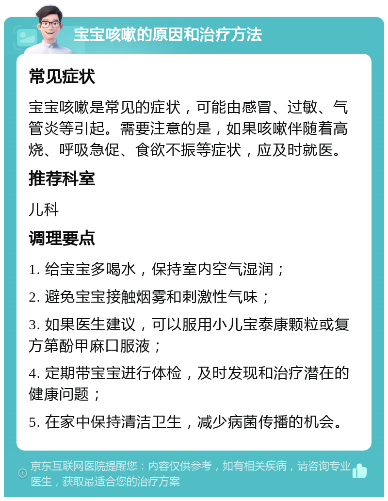 宝宝咳嗽的原因和治疗方法 常见症状 宝宝咳嗽是常见的症状，可能由感冒、过敏、气管炎等引起。需要注意的是，如果咳嗽伴随着高烧、呼吸急促、食欲不振等症状，应及时就医。 推荐科室 儿科 调理要点 1. 给宝宝多喝水，保持室内空气湿润； 2. 避免宝宝接触烟雾和刺激性气味； 3. 如果医生建议，可以服用小儿宝泰康颗粒或复方第酚甲麻口服液； 4. 定期带宝宝进行体检，及时发现和治疗潜在的健康问题； 5. 在家中保持清洁卫生，减少病菌传播的机会。