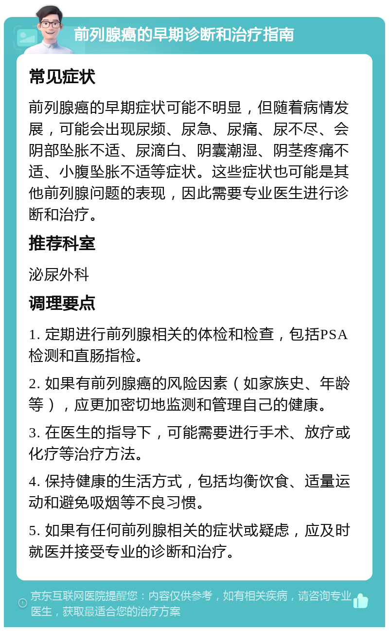 前列腺癌的早期诊断和治疗指南 常见症状 前列腺癌的早期症状可能不明显，但随着病情发展，可能会出现尿频、尿急、尿痛、尿不尽、会阴部坠胀不适、尿滴白、阴囊潮湿、阴茎疼痛不适、小腹坠胀不适等症状。这些症状也可能是其他前列腺问题的表现，因此需要专业医生进行诊断和治疗。 推荐科室 泌尿外科 调理要点 1. 定期进行前列腺相关的体检和检查，包括PSA检测和直肠指检。 2. 如果有前列腺癌的风险因素（如家族史、年龄等），应更加密切地监测和管理自己的健康。 3. 在医生的指导下，可能需要进行手术、放疗或化疗等治疗方法。 4. 保持健康的生活方式，包括均衡饮食、适量运动和避免吸烟等不良习惯。 5. 如果有任何前列腺相关的症状或疑虑，应及时就医并接受专业的诊断和治疗。