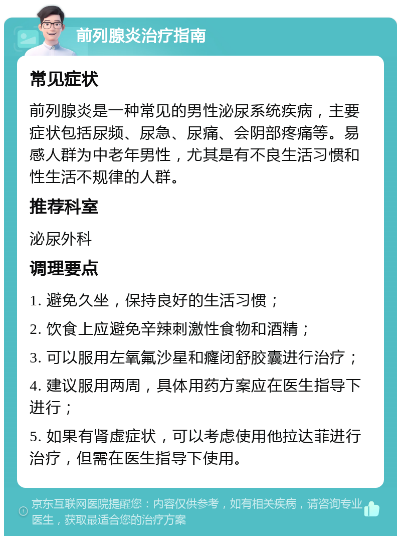 前列腺炎治疗指南 常见症状 前列腺炎是一种常见的男性泌尿系统疾病，主要症状包括尿频、尿急、尿痛、会阴部疼痛等。易感人群为中老年男性，尤其是有不良生活习惯和性生活不规律的人群。 推荐科室 泌尿外科 调理要点 1. 避免久坐，保持良好的生活习惯； 2. 饮食上应避免辛辣刺激性食物和酒精； 3. 可以服用左氧氟沙星和癃闭舒胶囊进行治疗； 4. 建议服用两周，具体用药方案应在医生指导下进行； 5. 如果有肾虚症状，可以考虑使用他拉达菲进行治疗，但需在医生指导下使用。