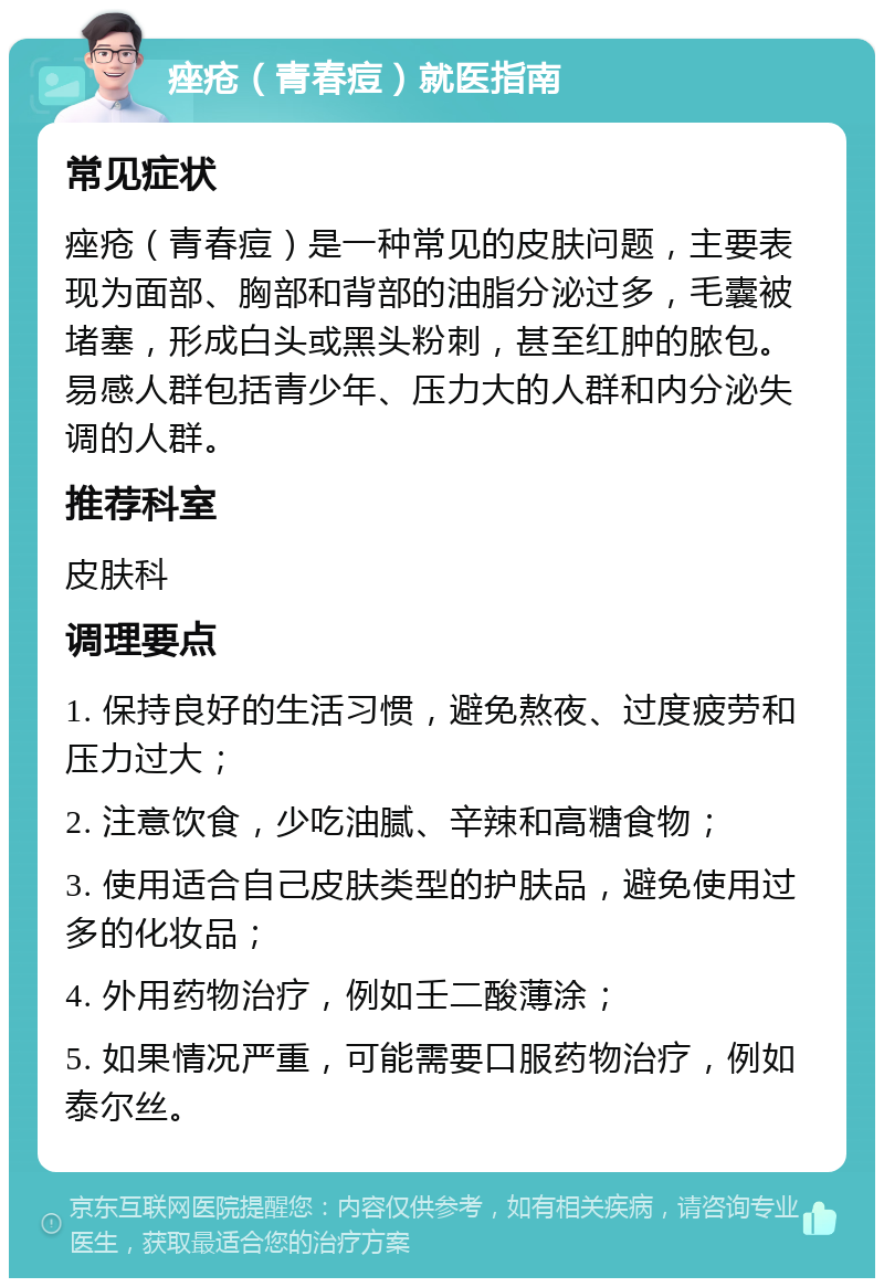 痤疮（青春痘）就医指南 常见症状 痤疮（青春痘）是一种常见的皮肤问题，主要表现为面部、胸部和背部的油脂分泌过多，毛囊被堵塞，形成白头或黑头粉刺，甚至红肿的脓包。易感人群包括青少年、压力大的人群和内分泌失调的人群。 推荐科室 皮肤科 调理要点 1. 保持良好的生活习惯，避免熬夜、过度疲劳和压力过大； 2. 注意饮食，少吃油腻、辛辣和高糖食物； 3. 使用适合自己皮肤类型的护肤品，避免使用过多的化妆品； 4. 外用药物治疗，例如壬二酸薄涂； 5. 如果情况严重，可能需要口服药物治疗，例如泰尔丝。