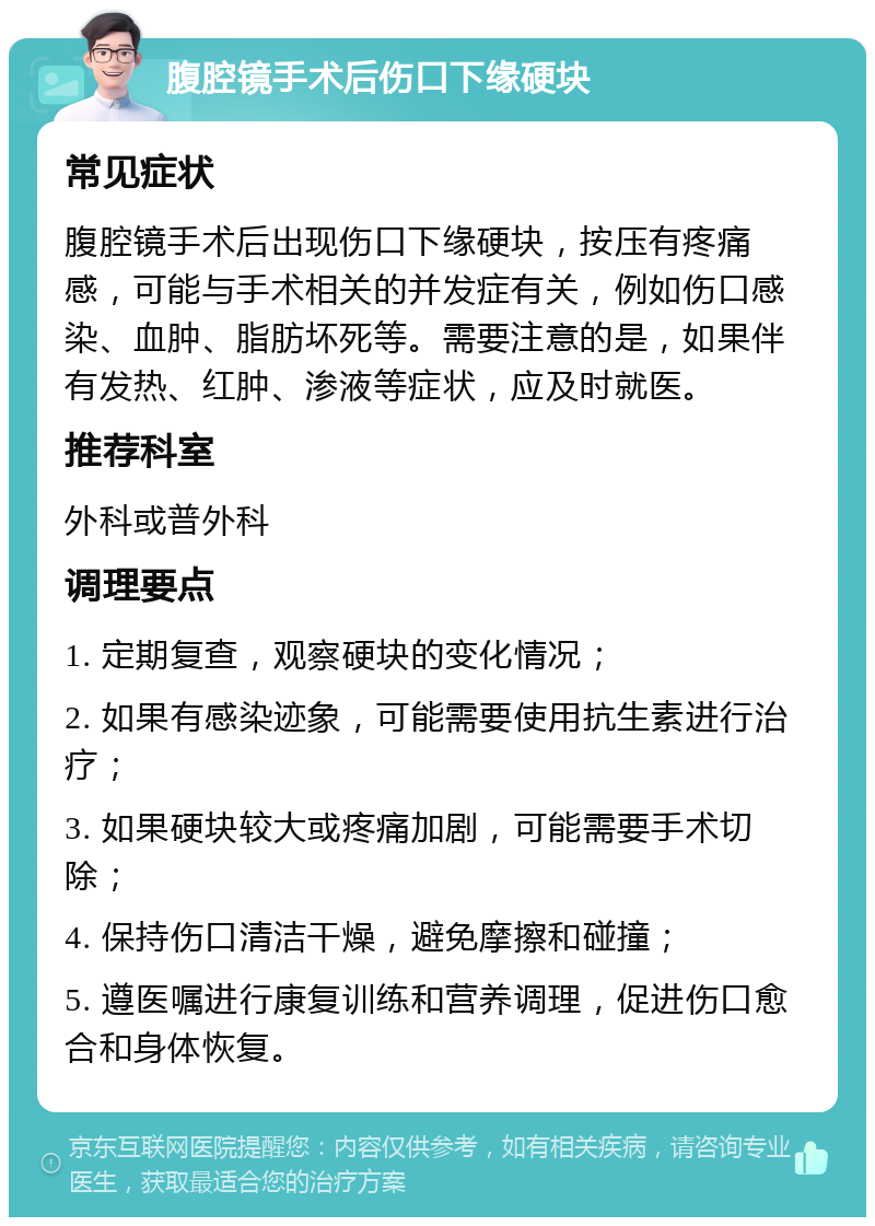 腹腔镜手术后伤口下缘硬块 常见症状 腹腔镜手术后出现伤口下缘硬块，按压有疼痛感，可能与手术相关的并发症有关，例如伤口感染、血肿、脂肪坏死等。需要注意的是，如果伴有发热、红肿、渗液等症状，应及时就医。 推荐科室 外科或普外科 调理要点 1. 定期复查，观察硬块的变化情况； 2. 如果有感染迹象，可能需要使用抗生素进行治疗； 3. 如果硬块较大或疼痛加剧，可能需要手术切除； 4. 保持伤口清洁干燥，避免摩擦和碰撞； 5. 遵医嘱进行康复训练和营养调理，促进伤口愈合和身体恢复。