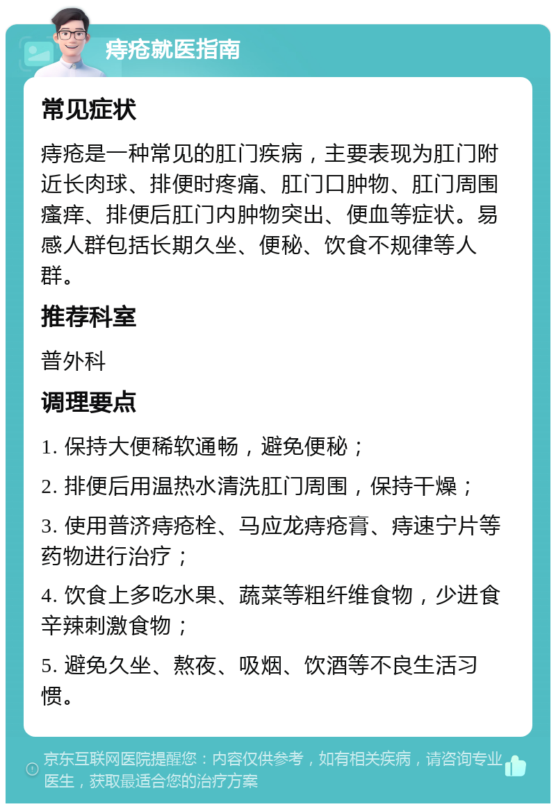 痔疮就医指南 常见症状 痔疮是一种常见的肛门疾病，主要表现为肛门附近长肉球、排便时疼痛、肛门口肿物、肛门周围瘙痒、排便后肛门内肿物突出、便血等症状。易感人群包括长期久坐、便秘、饮食不规律等人群。 推荐科室 普外科 调理要点 1. 保持大便稀软通畅，避免便秘； 2. 排便后用温热水清洗肛门周围，保持干燥； 3. 使用普济痔疮栓、马应龙痔疮膏、痔速宁片等药物进行治疗； 4. 饮食上多吃水果、蔬菜等粗纤维食物，少进食辛辣刺激食物； 5. 避免久坐、熬夜、吸烟、饮酒等不良生活习惯。