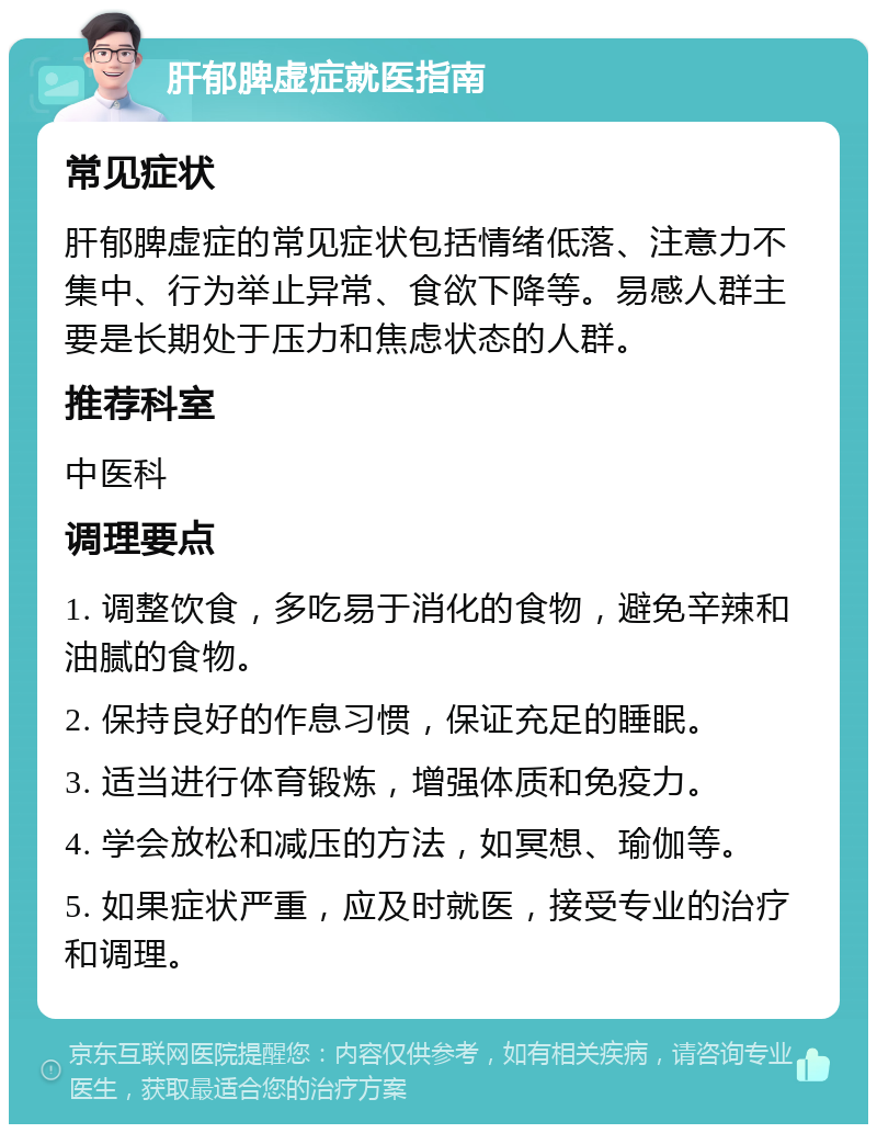 肝郁脾虚症就医指南 常见症状 肝郁脾虚症的常见症状包括情绪低落、注意力不集中、行为举止异常、食欲下降等。易感人群主要是长期处于压力和焦虑状态的人群。 推荐科室 中医科 调理要点 1. 调整饮食，多吃易于消化的食物，避免辛辣和油腻的食物。 2. 保持良好的作息习惯，保证充足的睡眠。 3. 适当进行体育锻炼，增强体质和免疫力。 4. 学会放松和减压的方法，如冥想、瑜伽等。 5. 如果症状严重，应及时就医，接受专业的治疗和调理。