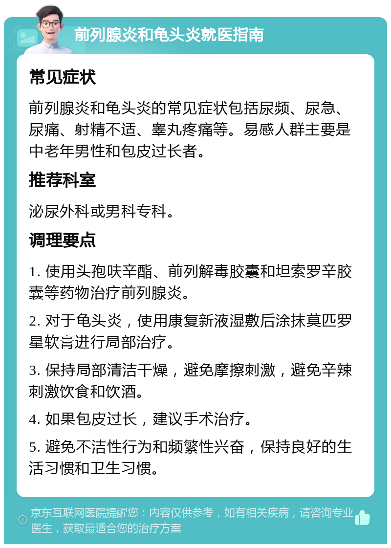 前列腺炎和龟头炎就医指南 常见症状 前列腺炎和龟头炎的常见症状包括尿频、尿急、尿痛、射精不适、睾丸疼痛等。易感人群主要是中老年男性和包皮过长者。 推荐科室 泌尿外科或男科专科。 调理要点 1. 使用头孢呋辛酯、前列解毒胶囊和坦索罗辛胶囊等药物治疗前列腺炎。 2. 对于龟头炎，使用康复新液湿敷后涂抹莫匹罗星软膏进行局部治疗。 3. 保持局部清洁干燥，避免摩擦刺激，避免辛辣刺激饮食和饮酒。 4. 如果包皮过长，建议手术治疗。 5. 避免不洁性行为和频繁性兴奋，保持良好的生活习惯和卫生习惯。