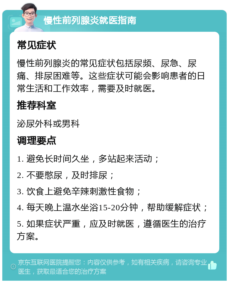 慢性前列腺炎就医指南 常见症状 慢性前列腺炎的常见症状包括尿频、尿急、尿痛、排尿困难等。这些症状可能会影响患者的日常生活和工作效率，需要及时就医。 推荐科室 泌尿外科或男科 调理要点 1. 避免长时间久坐，多站起来活动； 2. 不要憋尿，及时排尿； 3. 饮食上避免辛辣刺激性食物； 4. 每天晚上温水坐浴15-20分钟，帮助缓解症状； 5. 如果症状严重，应及时就医，遵循医生的治疗方案。