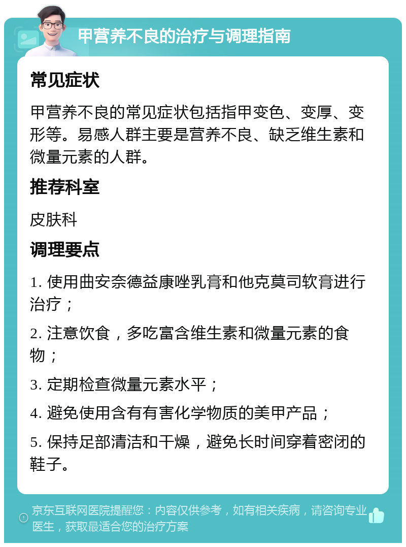 甲营养不良的治疗与调理指南 常见症状 甲营养不良的常见症状包括指甲变色、变厚、变形等。易感人群主要是营养不良、缺乏维生素和微量元素的人群。 推荐科室 皮肤科 调理要点 1. 使用曲安奈德益康唑乳膏和他克莫司软膏进行治疗； 2. 注意饮食，多吃富含维生素和微量元素的食物； 3. 定期检查微量元素水平； 4. 避免使用含有有害化学物质的美甲产品； 5. 保持足部清洁和干燥，避免长时间穿着密闭的鞋子。