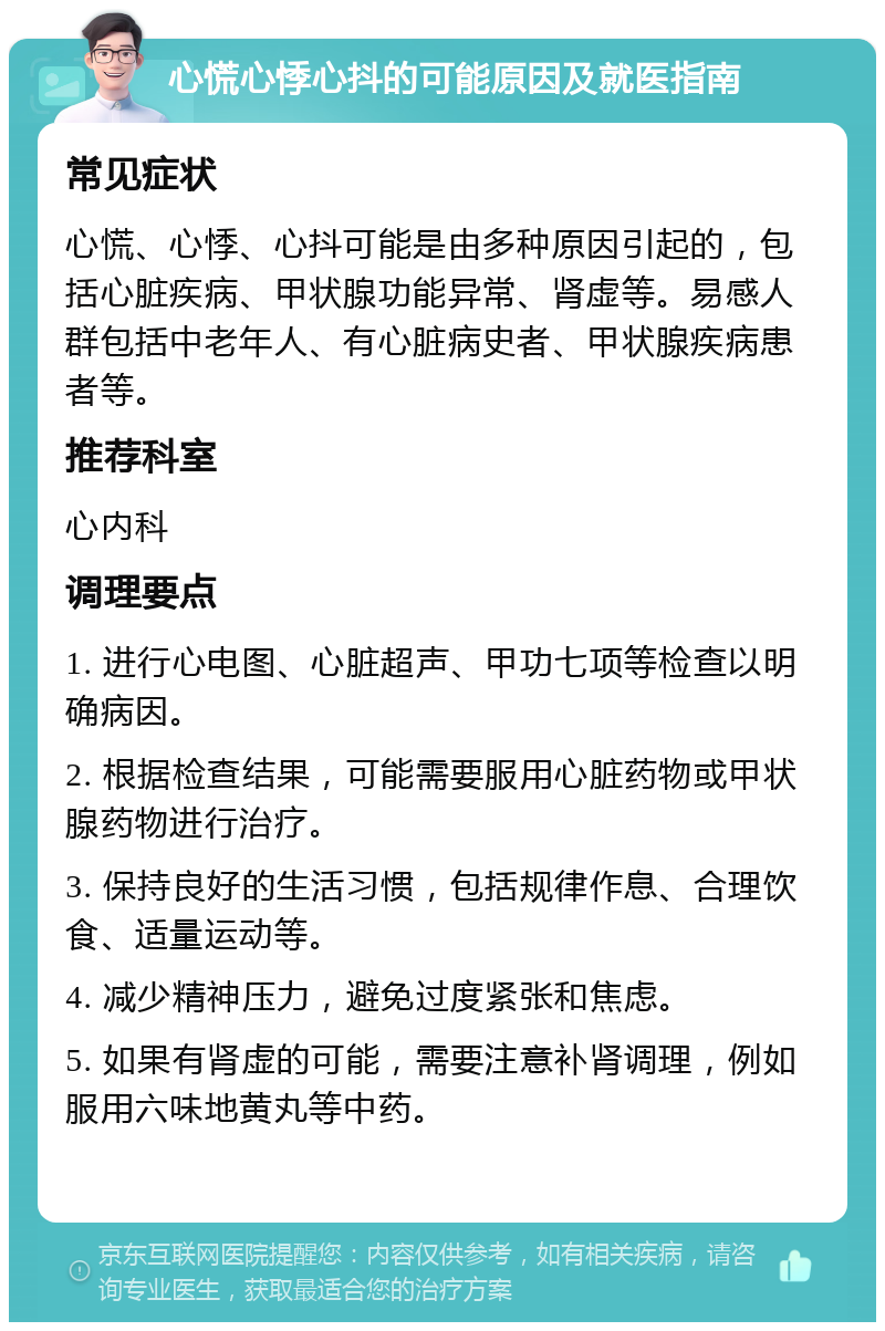 心慌心悸心抖的可能原因及就医指南 常见症状 心慌、心悸、心抖可能是由多种原因引起的，包括心脏疾病、甲状腺功能异常、肾虚等。易感人群包括中老年人、有心脏病史者、甲状腺疾病患者等。 推荐科室 心内科 调理要点 1. 进行心电图、心脏超声、甲功七项等检查以明确病因。 2. 根据检查结果，可能需要服用心脏药物或甲状腺药物进行治疗。 3. 保持良好的生活习惯，包括规律作息、合理饮食、适量运动等。 4. 减少精神压力，避免过度紧张和焦虑。 5. 如果有肾虚的可能，需要注意补肾调理，例如服用六味地黄丸等中药。