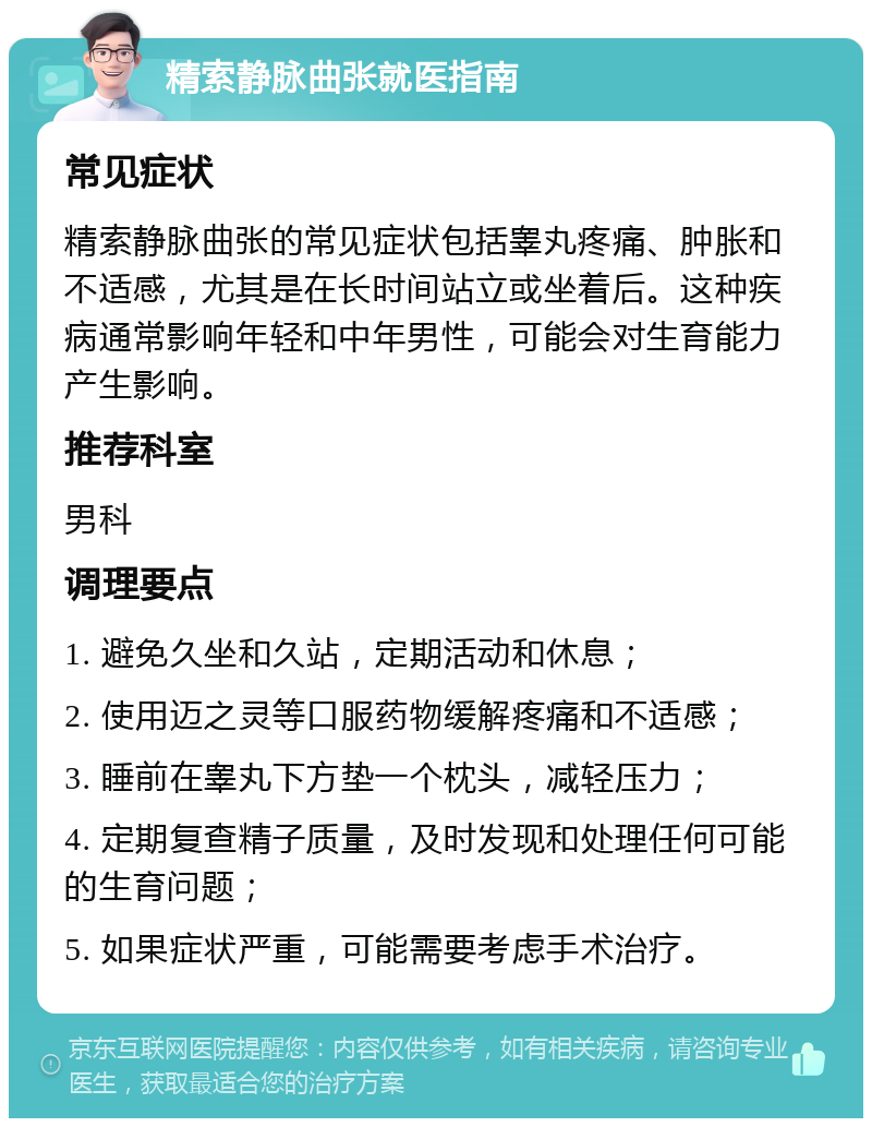 精索静脉曲张就医指南 常见症状 精索静脉曲张的常见症状包括睾丸疼痛、肿胀和不适感，尤其是在长时间站立或坐着后。这种疾病通常影响年轻和中年男性，可能会对生育能力产生影响。 推荐科室 男科 调理要点 1. 避免久坐和久站，定期活动和休息； 2. 使用迈之灵等口服药物缓解疼痛和不适感； 3. 睡前在睾丸下方垫一个枕头，减轻压力； 4. 定期复查精子质量，及时发现和处理任何可能的生育问题； 5. 如果症状严重，可能需要考虑手术治疗。