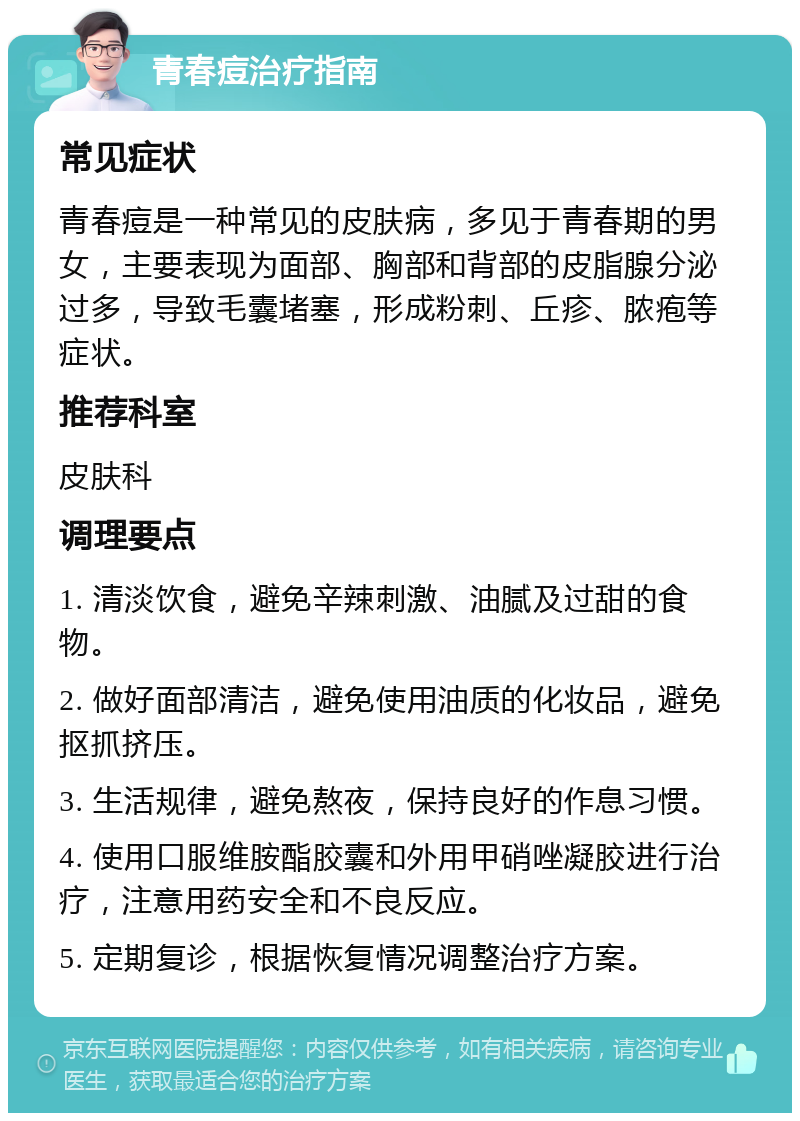 青春痘治疗指南 常见症状 青春痘是一种常见的皮肤病，多见于青春期的男女，主要表现为面部、胸部和背部的皮脂腺分泌过多，导致毛囊堵塞，形成粉刺、丘疹、脓疱等症状。 推荐科室 皮肤科 调理要点 1. 清淡饮食，避免辛辣刺激、油腻及过甜的食物。 2. 做好面部清洁，避免使用油质的化妆品，避免抠抓挤压。 3. 生活规律，避免熬夜，保持良好的作息习惯。 4. 使用口服维胺酯胶囊和外用甲硝唑凝胶进行治疗，注意用药安全和不良反应。 5. 定期复诊，根据恢复情况调整治疗方案。