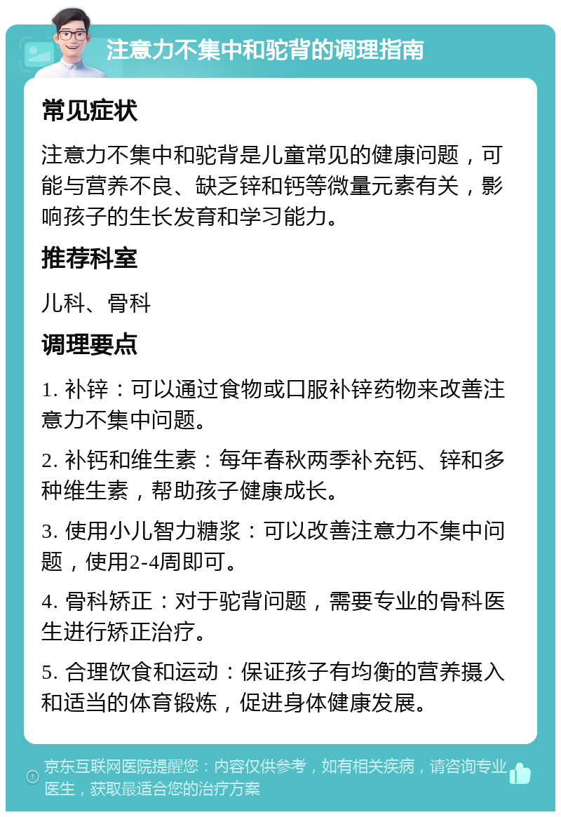 注意力不集中和驼背的调理指南 常见症状 注意力不集中和驼背是儿童常见的健康问题，可能与营养不良、缺乏锌和钙等微量元素有关，影响孩子的生长发育和学习能力。 推荐科室 儿科、骨科 调理要点 1. 补锌：可以通过食物或口服补锌药物来改善注意力不集中问题。 2. 补钙和维生素：每年春秋两季补充钙、锌和多种维生素，帮助孩子健康成长。 3. 使用小儿智力糖浆：可以改善注意力不集中问题，使用2-4周即可。 4. 骨科矫正：对于驼背问题，需要专业的骨科医生进行矫正治疗。 5. 合理饮食和运动：保证孩子有均衡的营养摄入和适当的体育锻炼，促进身体健康发展。