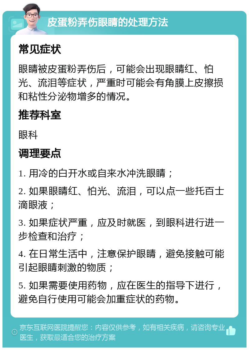 皮蛋粉弄伤眼睛的处理方法 常见症状 眼睛被皮蛋粉弄伤后，可能会出现眼睛红、怕光、流泪等症状，严重时可能会有角膜上皮擦损和粘性分泌物增多的情况。 推荐科室 眼科 调理要点 1. 用冷的白开水或自来水冲洗眼睛； 2. 如果眼睛红、怕光、流泪，可以点一些托百士滴眼液； 3. 如果症状严重，应及时就医，到眼科进行进一步检查和治疗； 4. 在日常生活中，注意保护眼睛，避免接触可能引起眼睛刺激的物质； 5. 如果需要使用药物，应在医生的指导下进行，避免自行使用可能会加重症状的药物。