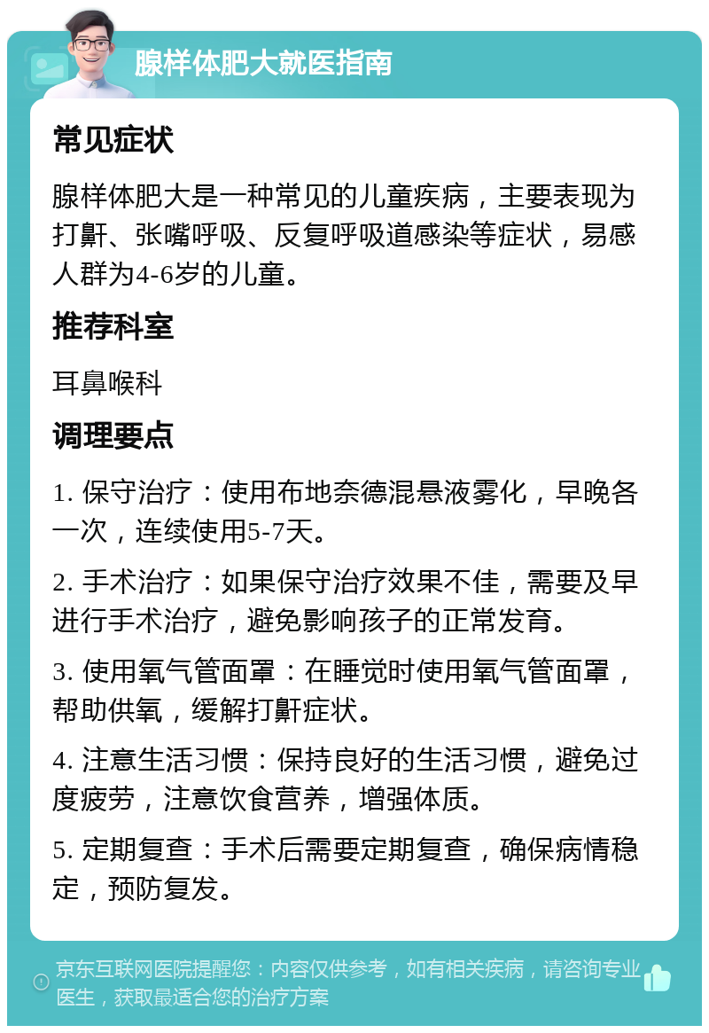 腺样体肥大就医指南 常见症状 腺样体肥大是一种常见的儿童疾病，主要表现为打鼾、张嘴呼吸、反复呼吸道感染等症状，易感人群为4-6岁的儿童。 推荐科室 耳鼻喉科 调理要点 1. 保守治疗：使用布地奈德混悬液雾化，早晚各一次，连续使用5-7天。 2. 手术治疗：如果保守治疗效果不佳，需要及早进行手术治疗，避免影响孩子的正常发育。 3. 使用氧气管面罩：在睡觉时使用氧气管面罩，帮助供氧，缓解打鼾症状。 4. 注意生活习惯：保持良好的生活习惯，避免过度疲劳，注意饮食营养，增强体质。 5. 定期复查：手术后需要定期复查，确保病情稳定，预防复发。