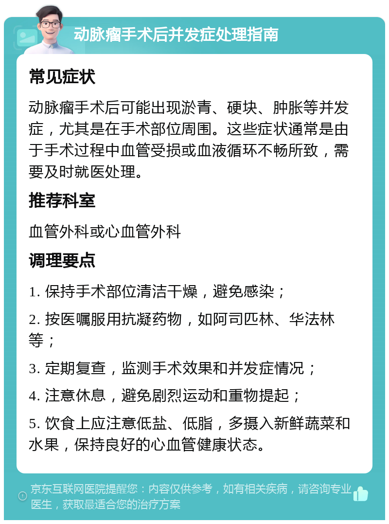 动脉瘤手术后并发症处理指南 常见症状 动脉瘤手术后可能出现淤青、硬块、肿胀等并发症，尤其是在手术部位周围。这些症状通常是由于手术过程中血管受损或血液循环不畅所致，需要及时就医处理。 推荐科室 血管外科或心血管外科 调理要点 1. 保持手术部位清洁干燥，避免感染； 2. 按医嘱服用抗凝药物，如阿司匹林、华法林等； 3. 定期复查，监测手术效果和并发症情况； 4. 注意休息，避免剧烈运动和重物提起； 5. 饮食上应注意低盐、低脂，多摄入新鲜蔬菜和水果，保持良好的心血管健康状态。