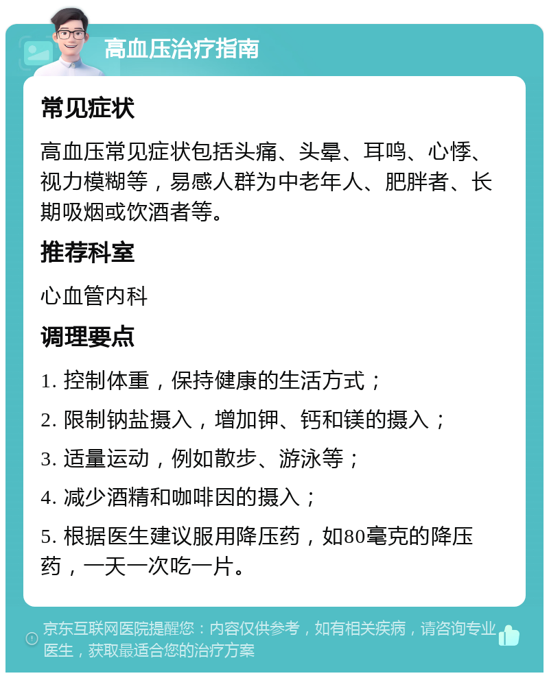 高血压治疗指南 常见症状 高血压常见症状包括头痛、头晕、耳鸣、心悸、视力模糊等，易感人群为中老年人、肥胖者、长期吸烟或饮酒者等。 推荐科室 心血管内科 调理要点 1. 控制体重，保持健康的生活方式； 2. 限制钠盐摄入，增加钾、钙和镁的摄入； 3. 适量运动，例如散步、游泳等； 4. 减少酒精和咖啡因的摄入； 5. 根据医生建议服用降压药，如80毫克的降压药，一天一次吃一片。