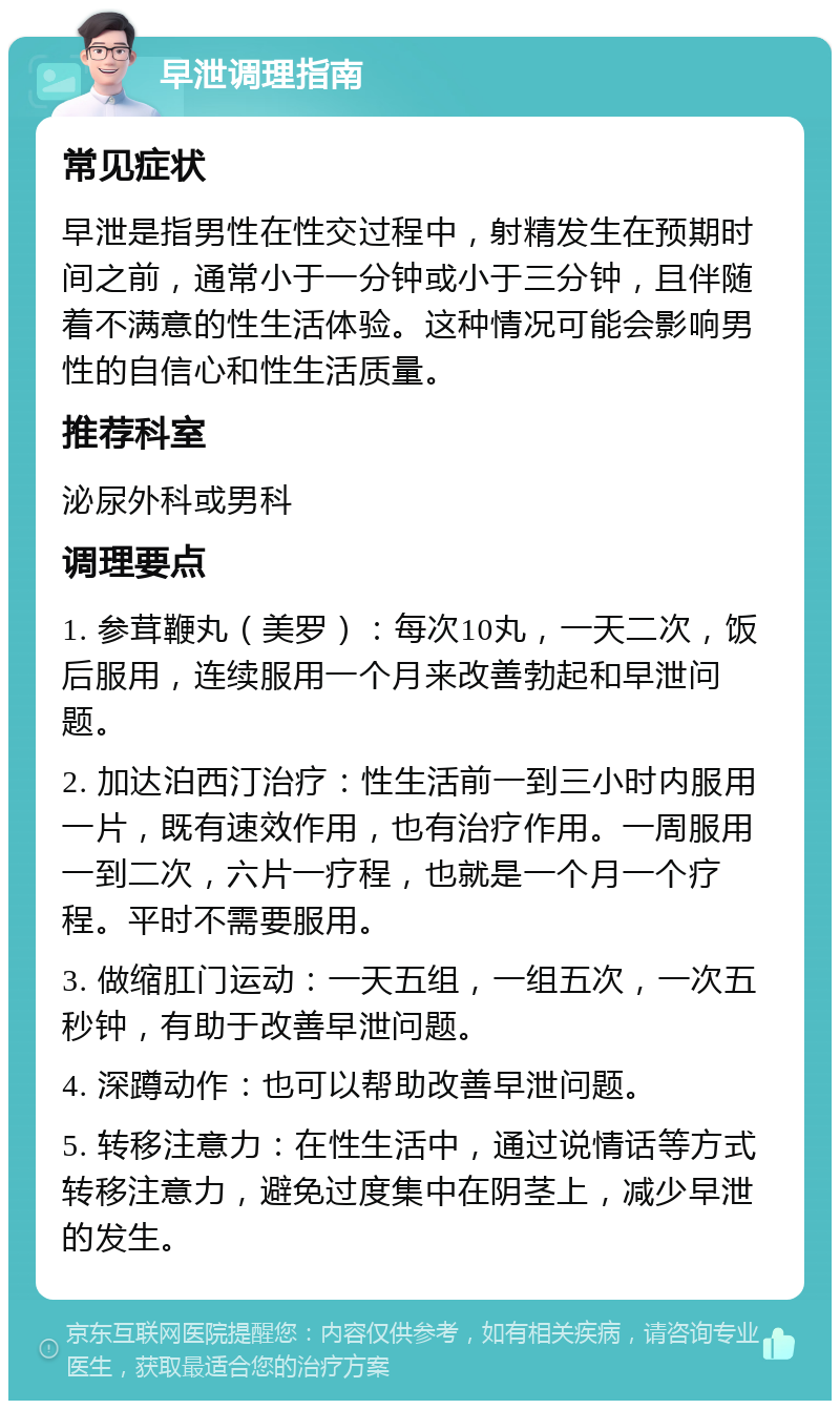 早泄调理指南 常见症状 早泄是指男性在性交过程中，射精发生在预期时间之前，通常小于一分钟或小于三分钟，且伴随着不满意的性生活体验。这种情况可能会影响男性的自信心和性生活质量。 推荐科室 泌尿外科或男科 调理要点 1. 参茸鞭丸（美罗）：每次10丸，一天二次，饭后服用，连续服用一个月来改善勃起和早泄问题。 2. 加达泊西汀治疗：性生活前一到三小时内服用一片，既有速效作用，也有治疗作用。一周服用一到二次，六片一疗程，也就是一个月一个疗程。平时不需要服用。 3. 做缩肛门运动：一天五组，一组五次，一次五秒钟，有助于改善早泄问题。 4. 深蹲动作：也可以帮助改善早泄问题。 5. 转移注意力：在性生活中，通过说情话等方式转移注意力，避免过度集中在阴茎上，减少早泄的发生。