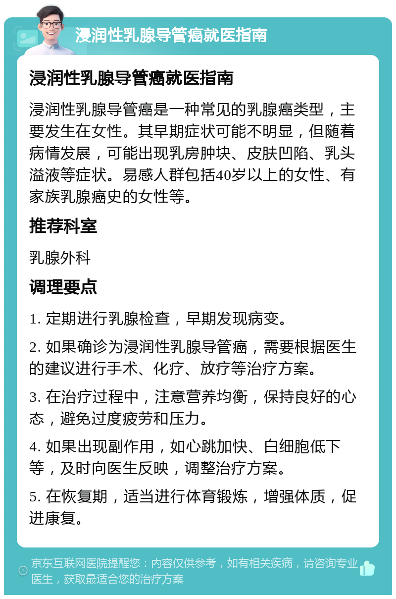 浸润性乳腺导管癌就医指南 浸润性乳腺导管癌就医指南 浸润性乳腺导管癌是一种常见的乳腺癌类型，主要发生在女性。其早期症状可能不明显，但随着病情发展，可能出现乳房肿块、皮肤凹陷、乳头溢液等症状。易感人群包括40岁以上的女性、有家族乳腺癌史的女性等。 推荐科室 乳腺外科 调理要点 1. 定期进行乳腺检查，早期发现病变。 2. 如果确诊为浸润性乳腺导管癌，需要根据医生的建议进行手术、化疗、放疗等治疗方案。 3. 在治疗过程中，注意营养均衡，保持良好的心态，避免过度疲劳和压力。 4. 如果出现副作用，如心跳加快、白细胞低下等，及时向医生反映，调整治疗方案。 5. 在恢复期，适当进行体育锻炼，增强体质，促进康复。