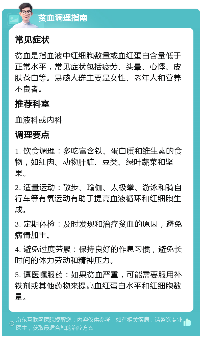 贫血调理指南 常见症状 贫血是指血液中红细胞数量或血红蛋白含量低于正常水平，常见症状包括疲劳、头晕、心悸、皮肤苍白等。易感人群主要是女性、老年人和营养不良者。 推荐科室 血液科或内科 调理要点 1. 饮食调理：多吃富含铁、蛋白质和维生素的食物，如红肉、动物肝脏、豆类、绿叶蔬菜和坚果。 2. 适量运动：散步、瑜伽、太极拳、游泳和骑自行车等有氧运动有助于提高血液循环和红细胞生成。 3. 定期体检：及时发现和治疗贫血的原因，避免病情加重。 4. 避免过度劳累：保持良好的作息习惯，避免长时间的体力劳动和精神压力。 5. 遵医嘱服药：如果贫血严重，可能需要服用补铁剂或其他药物来提高血红蛋白水平和红细胞数量。