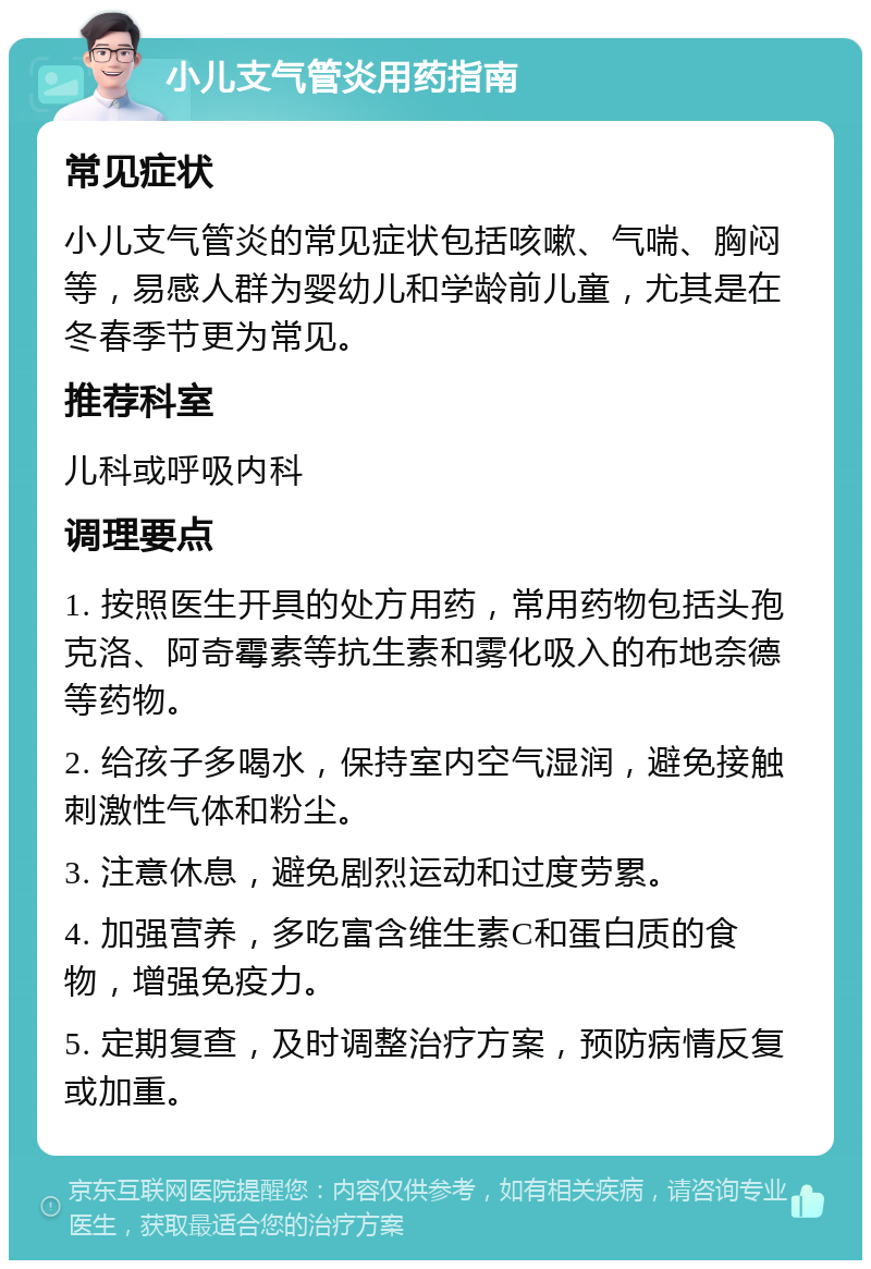 小儿支气管炎用药指南 常见症状 小儿支气管炎的常见症状包括咳嗽、气喘、胸闷等，易感人群为婴幼儿和学龄前儿童，尤其是在冬春季节更为常见。 推荐科室 儿科或呼吸内科 调理要点 1. 按照医生开具的处方用药，常用药物包括头孢克洛、阿奇霉素等抗生素和雾化吸入的布地奈德等药物。 2. 给孩子多喝水，保持室内空气湿润，避免接触刺激性气体和粉尘。 3. 注意休息，避免剧烈运动和过度劳累。 4. 加强营养，多吃富含维生素C和蛋白质的食物，增强免疫力。 5. 定期复查，及时调整治疗方案，预防病情反复或加重。