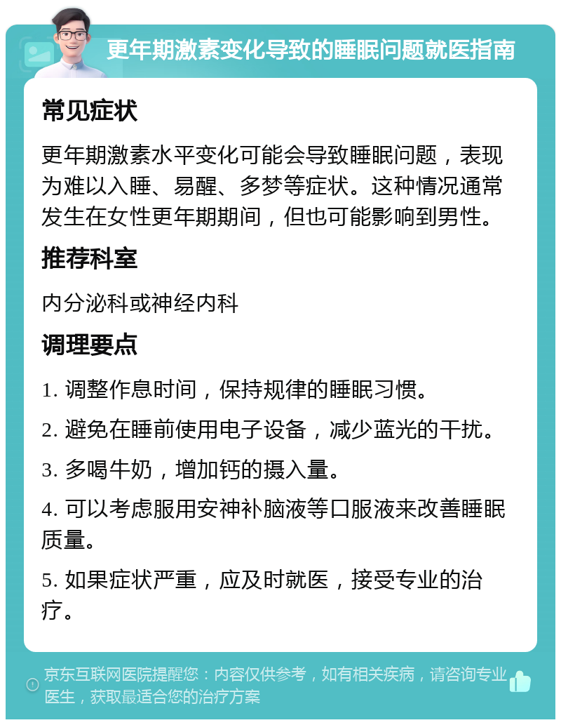 更年期激素变化导致的睡眠问题就医指南 常见症状 更年期激素水平变化可能会导致睡眠问题，表现为难以入睡、易醒、多梦等症状。这种情况通常发生在女性更年期期间，但也可能影响到男性。 推荐科室 内分泌科或神经内科 调理要点 1. 调整作息时间，保持规律的睡眠习惯。 2. 避免在睡前使用电子设备，减少蓝光的干扰。 3. 多喝牛奶，增加钙的摄入量。 4. 可以考虑服用安神补脑液等口服液来改善睡眠质量。 5. 如果症状严重，应及时就医，接受专业的治疗。