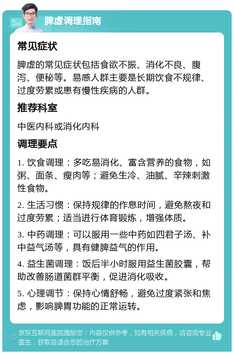 脾虚调理指南 常见症状 脾虚的常见症状包括食欲不振、消化不良、腹泻、便秘等。易感人群主要是长期饮食不规律、过度劳累或患有慢性疾病的人群。 推荐科室 中医内科或消化内科 调理要点 1. 饮食调理：多吃易消化、富含营养的食物，如粥、面条、瘦肉等；避免生冷、油腻、辛辣刺激性食物。 2. 生活习惯：保持规律的作息时间，避免熬夜和过度劳累；适当进行体育锻炼，增强体质。 3. 中药调理：可以服用一些中药如四君子汤、补中益气汤等，具有健脾益气的作用。 4. 益生菌调理：饭后半小时服用益生菌胶囊，帮助改善肠道菌群平衡，促进消化吸收。 5. 心理调节：保持心情舒畅，避免过度紧张和焦虑，影响脾胃功能的正常运转。