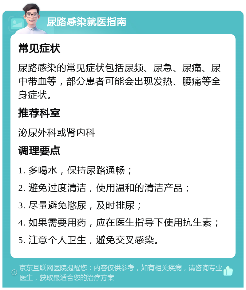 尿路感染就医指南 常见症状 尿路感染的常见症状包括尿频、尿急、尿痛、尿中带血等，部分患者可能会出现发热、腰痛等全身症状。 推荐科室 泌尿外科或肾内科 调理要点 1. 多喝水，保持尿路通畅； 2. 避免过度清洁，使用温和的清洁产品； 3. 尽量避免憋尿，及时排尿； 4. 如果需要用药，应在医生指导下使用抗生素； 5. 注意个人卫生，避免交叉感染。