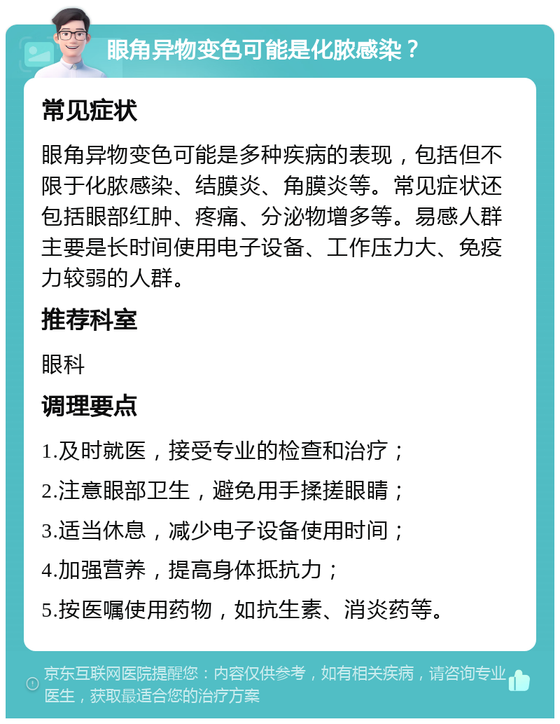 眼角异物变色可能是化脓感染？ 常见症状 眼角异物变色可能是多种疾病的表现，包括但不限于化脓感染、结膜炎、角膜炎等。常见症状还包括眼部红肿、疼痛、分泌物增多等。易感人群主要是长时间使用电子设备、工作压力大、免疫力较弱的人群。 推荐科室 眼科 调理要点 1.及时就医，接受专业的检查和治疗； 2.注意眼部卫生，避免用手揉搓眼睛； 3.适当休息，减少电子设备使用时间； 4.加强营养，提高身体抵抗力； 5.按医嘱使用药物，如抗生素、消炎药等。