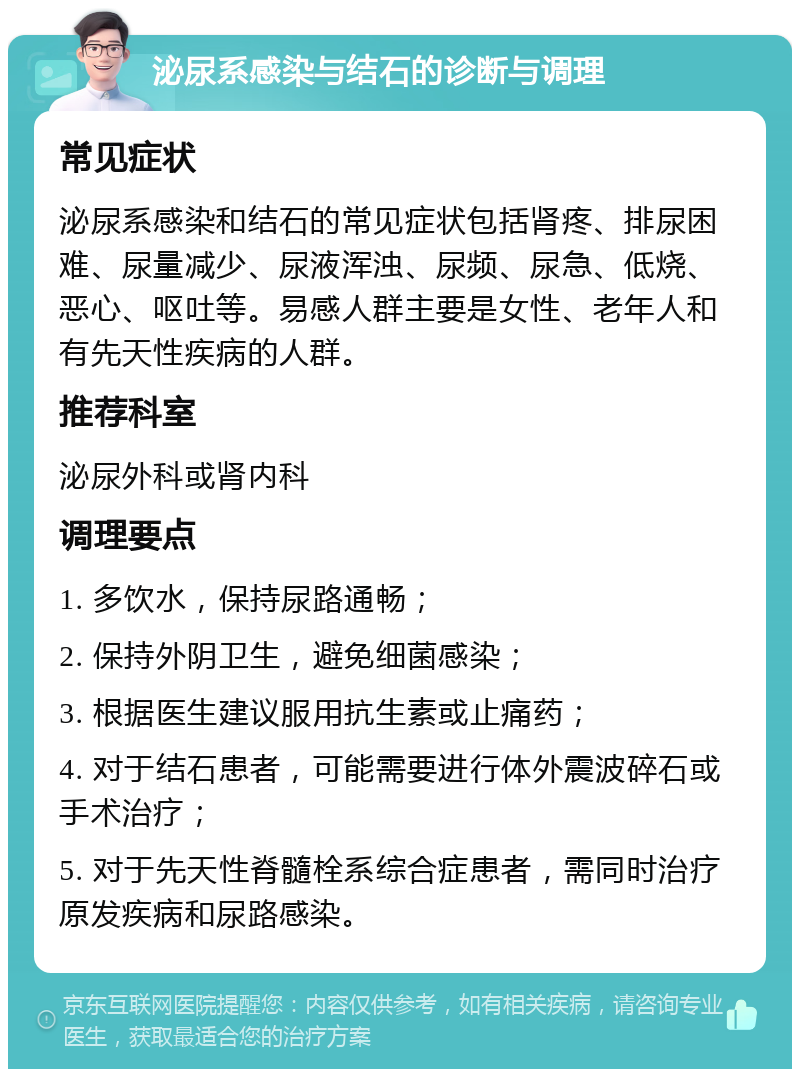 泌尿系感染与结石的诊断与调理 常见症状 泌尿系感染和结石的常见症状包括肾疼、排尿困难、尿量减少、尿液浑浊、尿频、尿急、低烧、恶心、呕吐等。易感人群主要是女性、老年人和有先天性疾病的人群。 推荐科室 泌尿外科或肾内科 调理要点 1. 多饮水，保持尿路通畅； 2. 保持外阴卫生，避免细菌感染； 3. 根据医生建议服用抗生素或止痛药； 4. 对于结石患者，可能需要进行体外震波碎石或手术治疗； 5. 对于先天性脊髓栓系综合症患者，需同时治疗原发疾病和尿路感染。