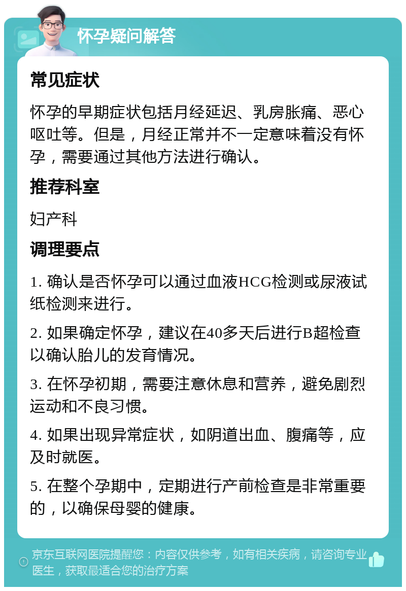 怀孕疑问解答 常见症状 怀孕的早期症状包括月经延迟、乳房胀痛、恶心呕吐等。但是，月经正常并不一定意味着没有怀孕，需要通过其他方法进行确认。 推荐科室 妇产科 调理要点 1. 确认是否怀孕可以通过血液HCG检测或尿液试纸检测来进行。 2. 如果确定怀孕，建议在40多天后进行B超检查以确认胎儿的发育情况。 3. 在怀孕初期，需要注意休息和营养，避免剧烈运动和不良习惯。 4. 如果出现异常症状，如阴道出血、腹痛等，应及时就医。 5. 在整个孕期中，定期进行产前检查是非常重要的，以确保母婴的健康。