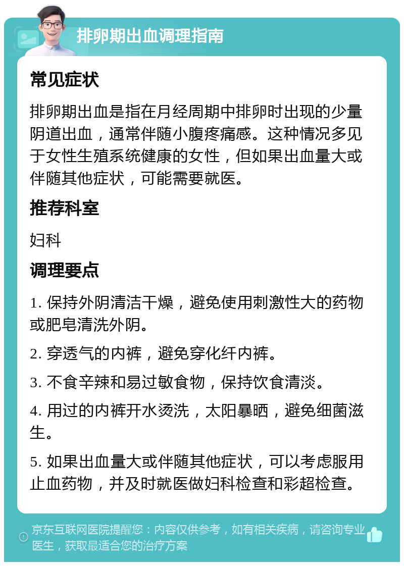 排卵期出血调理指南 常见症状 排卵期出血是指在月经周期中排卵时出现的少量阴道出血，通常伴随小腹疼痛感。这种情况多见于女性生殖系统健康的女性，但如果出血量大或伴随其他症状，可能需要就医。 推荐科室 妇科 调理要点 1. 保持外阴清洁干燥，避免使用刺激性大的药物或肥皂清洗外阴。 2. 穿透气的内裤，避免穿化纤内裤。 3. 不食辛辣和易过敏食物，保持饮食清淡。 4. 用过的内裤开水烫洗，太阳暴晒，避免细菌滋生。 5. 如果出血量大或伴随其他症状，可以考虑服用止血药物，并及时就医做妇科检查和彩超检查。