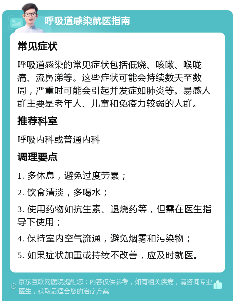 呼吸道感染就医指南 常见症状 呼吸道感染的常见症状包括低烧、咳嗽、喉咙痛、流鼻涕等。这些症状可能会持续数天至数周，严重时可能会引起并发症如肺炎等。易感人群主要是老年人、儿童和免疫力较弱的人群。 推荐科室 呼吸内科或普通内科 调理要点 1. 多休息，避免过度劳累； 2. 饮食清淡，多喝水； 3. 使用药物如抗生素、退烧药等，但需在医生指导下使用； 4. 保持室内空气流通，避免烟雾和污染物； 5. 如果症状加重或持续不改善，应及时就医。