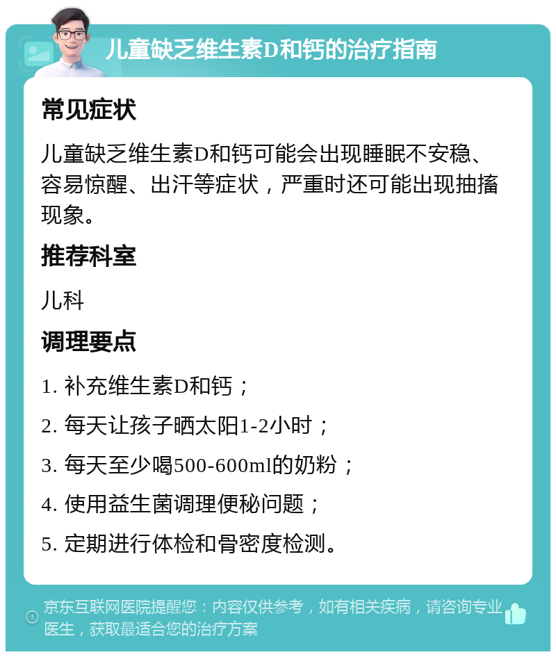 儿童缺乏维生素D和钙的治疗指南 常见症状 儿童缺乏维生素D和钙可能会出现睡眠不安稳、容易惊醒、出汗等症状，严重时还可能出现抽搐现象。 推荐科室 儿科 调理要点 1. 补充维生素D和钙； 2. 每天让孩子晒太阳1-2小时； 3. 每天至少喝500-600ml的奶粉； 4. 使用益生菌调理便秘问题； 5. 定期进行体检和骨密度检测。