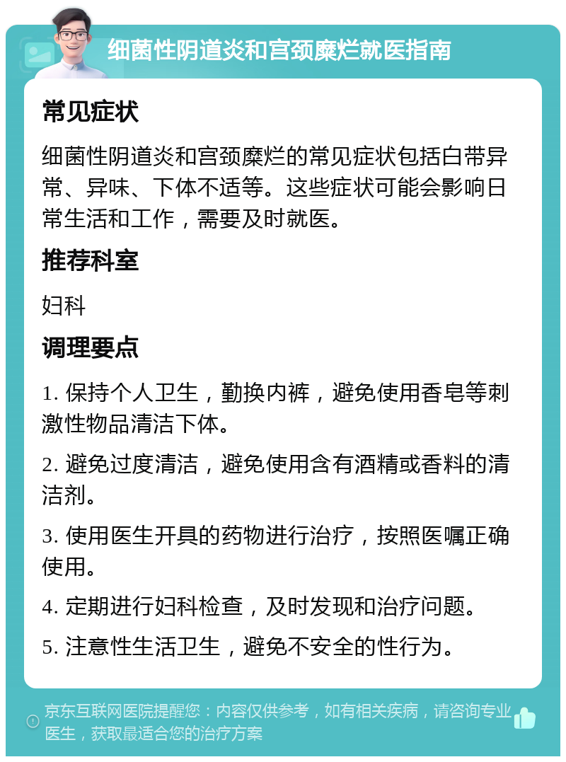 细菌性阴道炎和宫颈糜烂就医指南 常见症状 细菌性阴道炎和宫颈糜烂的常见症状包括白带异常、异味、下体不适等。这些症状可能会影响日常生活和工作，需要及时就医。 推荐科室 妇科 调理要点 1. 保持个人卫生，勤换内裤，避免使用香皂等刺激性物品清洁下体。 2. 避免过度清洁，避免使用含有酒精或香料的清洁剂。 3. 使用医生开具的药物进行治疗，按照医嘱正确使用。 4. 定期进行妇科检查，及时发现和治疗问题。 5. 注意性生活卫生，避免不安全的性行为。