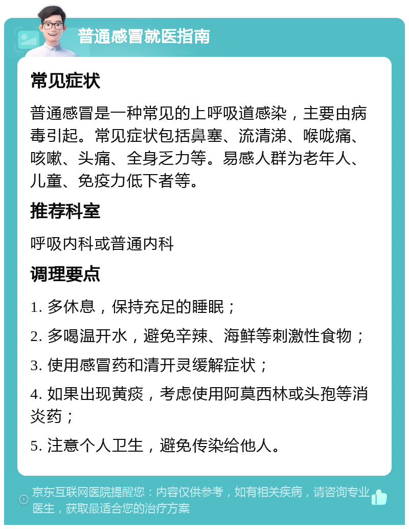 普通感冒就医指南 常见症状 普通感冒是一种常见的上呼吸道感染，主要由病毒引起。常见症状包括鼻塞、流清涕、喉咙痛、咳嗽、头痛、全身乏力等。易感人群为老年人、儿童、免疫力低下者等。 推荐科室 呼吸内科或普通内科 调理要点 1. 多休息，保持充足的睡眠； 2. 多喝温开水，避免辛辣、海鲜等刺激性食物； 3. 使用感冒药和清开灵缓解症状； 4. 如果出现黄痰，考虑使用阿莫西林或头孢等消炎药； 5. 注意个人卫生，避免传染给他人。