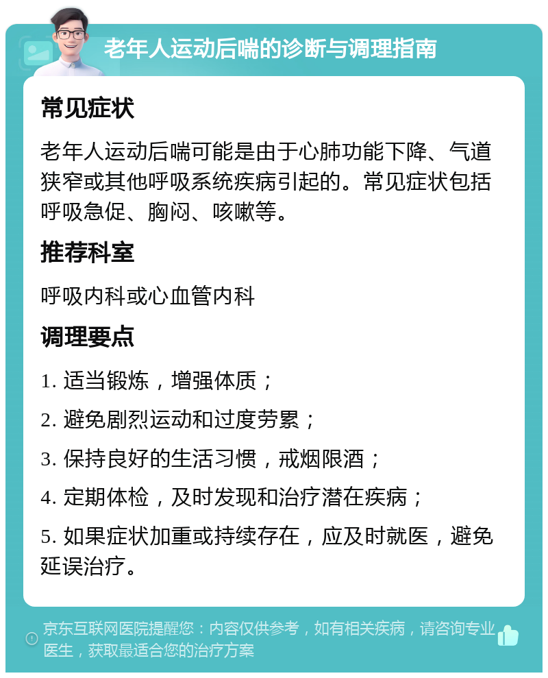 老年人运动后喘的诊断与调理指南 常见症状 老年人运动后喘可能是由于心肺功能下降、气道狭窄或其他呼吸系统疾病引起的。常见症状包括呼吸急促、胸闷、咳嗽等。 推荐科室 呼吸内科或心血管内科 调理要点 1. 适当锻炼，增强体质； 2. 避免剧烈运动和过度劳累； 3. 保持良好的生活习惯，戒烟限酒； 4. 定期体检，及时发现和治疗潜在疾病； 5. 如果症状加重或持续存在，应及时就医，避免延误治疗。