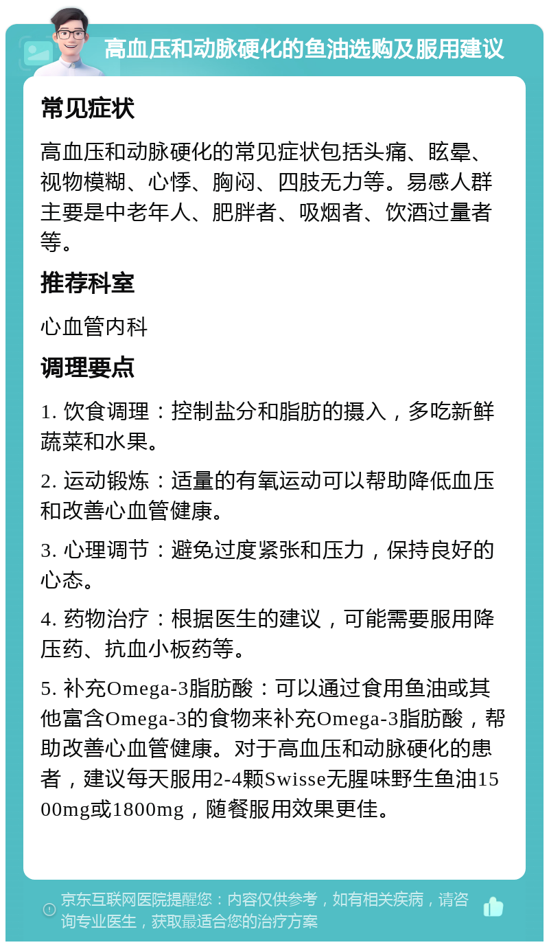 高血压和动脉硬化的鱼油选购及服用建议 常见症状 高血压和动脉硬化的常见症状包括头痛、眩晕、视物模糊、心悸、胸闷、四肢无力等。易感人群主要是中老年人、肥胖者、吸烟者、饮酒过量者等。 推荐科室 心血管内科 调理要点 1. 饮食调理：控制盐分和脂肪的摄入，多吃新鲜蔬菜和水果。 2. 运动锻炼：适量的有氧运动可以帮助降低血压和改善心血管健康。 3. 心理调节：避免过度紧张和压力，保持良好的心态。 4. 药物治疗：根据医生的建议，可能需要服用降压药、抗血小板药等。 5. 补充Omega-3脂肪酸：可以通过食用鱼油或其他富含Omega-3的食物来补充Omega-3脂肪酸，帮助改善心血管健康。对于高血压和动脉硬化的患者，建议每天服用2-4颗Swisse无腥味野生鱼油1500mg或1800mg，随餐服用效果更佳。