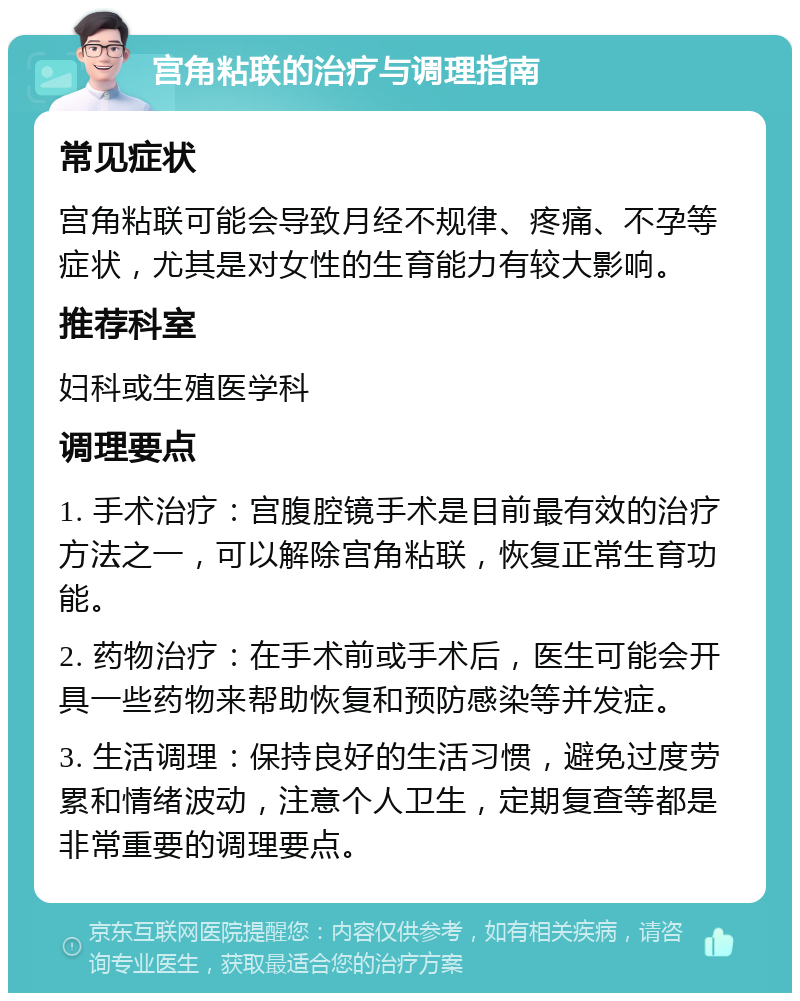 宫角粘联的治疗与调理指南 常见症状 宫角粘联可能会导致月经不规律、疼痛、不孕等症状，尤其是对女性的生育能力有较大影响。 推荐科室 妇科或生殖医学科 调理要点 1. 手术治疗：宫腹腔镜手术是目前最有效的治疗方法之一，可以解除宫角粘联，恢复正常生育功能。 2. 药物治疗：在手术前或手术后，医生可能会开具一些药物来帮助恢复和预防感染等并发症。 3. 生活调理：保持良好的生活习惯，避免过度劳累和情绪波动，注意个人卫生，定期复查等都是非常重要的调理要点。