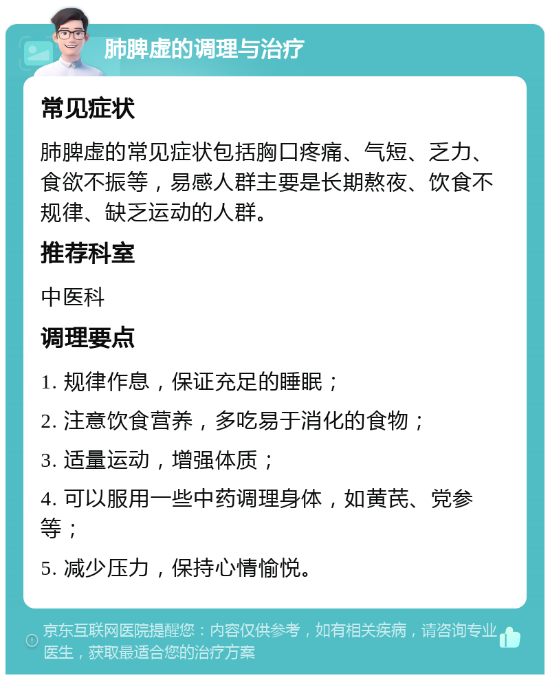 肺脾虚的调理与治疗 常见症状 肺脾虚的常见症状包括胸口疼痛、气短、乏力、食欲不振等，易感人群主要是长期熬夜、饮食不规律、缺乏运动的人群。 推荐科室 中医科 调理要点 1. 规律作息，保证充足的睡眠； 2. 注意饮食营养，多吃易于消化的食物； 3. 适量运动，增强体质； 4. 可以服用一些中药调理身体，如黄芪、党参等； 5. 减少压力，保持心情愉悦。