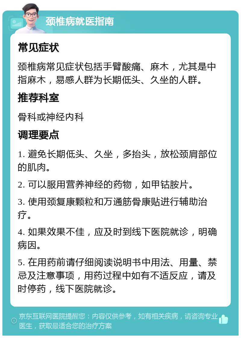 颈椎病就医指南 常见症状 颈椎病常见症状包括手臂酸痛、麻木，尤其是中指麻木，易感人群为长期低头、久坐的人群。 推荐科室 骨科或神经内科 调理要点 1. 避免长期低头、久坐，多抬头，放松颈肩部位的肌肉。 2. 可以服用营养神经的药物，如甲钴胺片。 3. 使用颈复康颗粒和万通筋骨康贴进行辅助治疗。 4. 如果效果不佳，应及时到线下医院就诊，明确病因。 5. 在用药前请仔细阅读说明书中用法、用量、禁忌及注意事项，用药过程中如有不适反应，请及时停药，线下医院就诊。