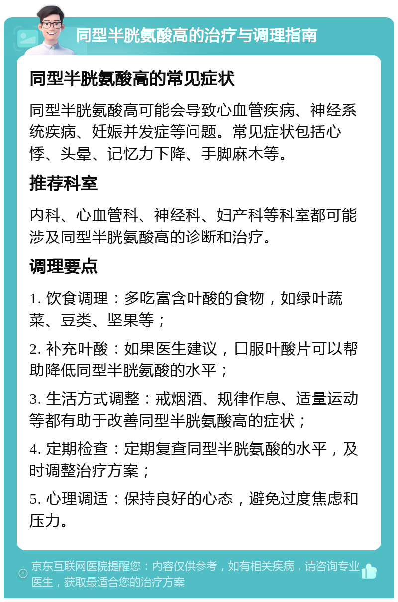 同型半胱氨酸高的治疗与调理指南 同型半胱氨酸高的常见症状 同型半胱氨酸高可能会导致心血管疾病、神经系统疾病、妊娠并发症等问题。常见症状包括心悸、头晕、记忆力下降、手脚麻木等。 推荐科室 内科、心血管科、神经科、妇产科等科室都可能涉及同型半胱氨酸高的诊断和治疗。 调理要点 1. 饮食调理：多吃富含叶酸的食物，如绿叶蔬菜、豆类、坚果等； 2. 补充叶酸：如果医生建议，口服叶酸片可以帮助降低同型半胱氨酸的水平； 3. 生活方式调整：戒烟酒、规律作息、适量运动等都有助于改善同型半胱氨酸高的症状； 4. 定期检查：定期复查同型半胱氨酸的水平，及时调整治疗方案； 5. 心理调适：保持良好的心态，避免过度焦虑和压力。