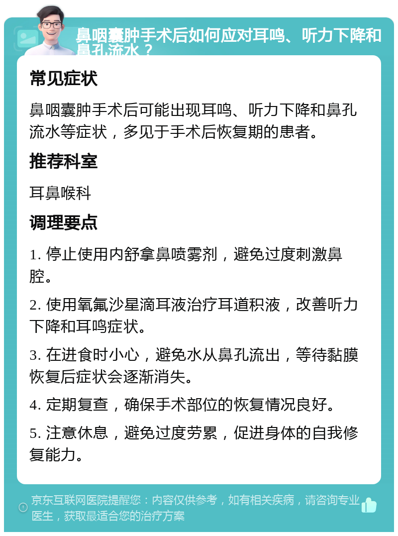 鼻咽囊肿手术后如何应对耳鸣、听力下降和鼻孔流水？ 常见症状 鼻咽囊肿手术后可能出现耳鸣、听力下降和鼻孔流水等症状，多见于手术后恢复期的患者。 推荐科室 耳鼻喉科 调理要点 1. 停止使用内舒拿鼻喷雾剂，避免过度刺激鼻腔。 2. 使用氧氟沙星滴耳液治疗耳道积液，改善听力下降和耳鸣症状。 3. 在进食时小心，避免水从鼻孔流出，等待黏膜恢复后症状会逐渐消失。 4. 定期复查，确保手术部位的恢复情况良好。 5. 注意休息，避免过度劳累，促进身体的自我修复能力。