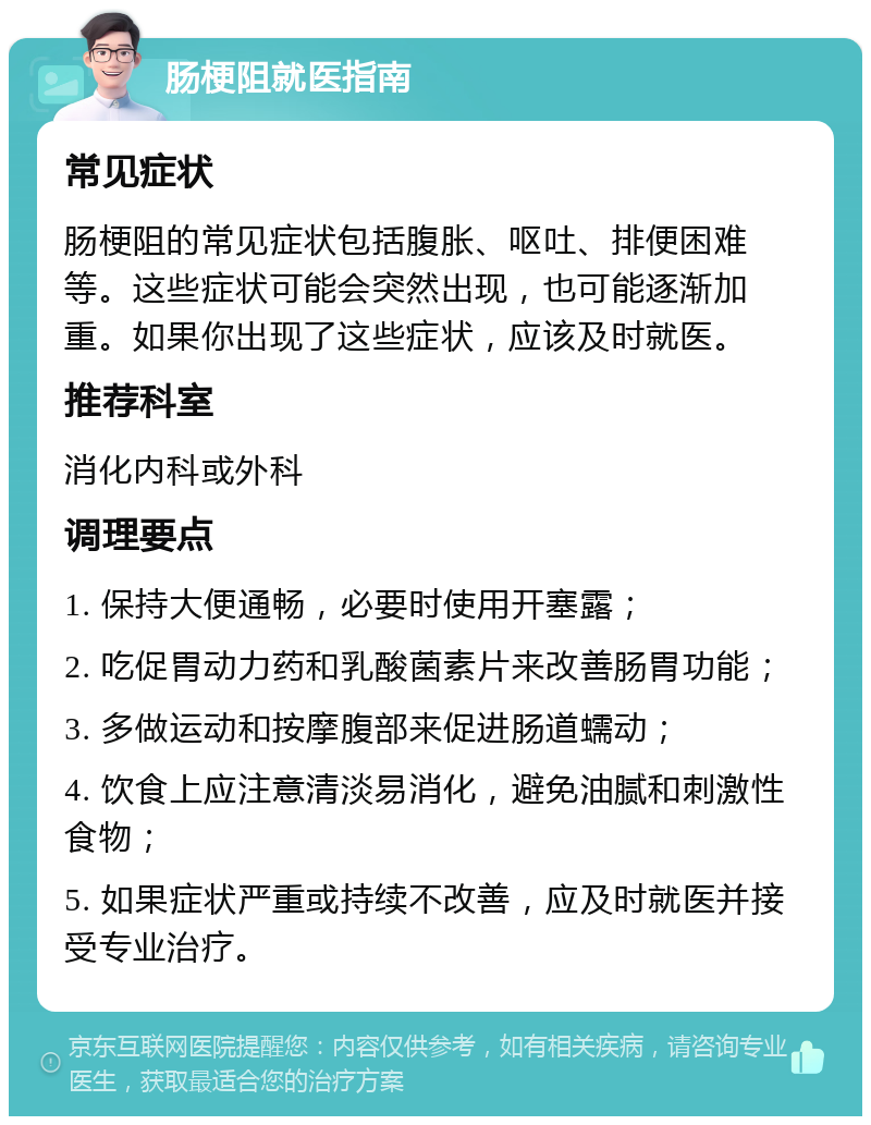 肠梗阻就医指南 常见症状 肠梗阻的常见症状包括腹胀、呕吐、排便困难等。这些症状可能会突然出现，也可能逐渐加重。如果你出现了这些症状，应该及时就医。 推荐科室 消化内科或外科 调理要点 1. 保持大便通畅，必要时使用开塞露； 2. 吃促胃动力药和乳酸菌素片来改善肠胃功能； 3. 多做运动和按摩腹部来促进肠道蠕动； 4. 饮食上应注意清淡易消化，避免油腻和刺激性食物； 5. 如果症状严重或持续不改善，应及时就医并接受专业治疗。